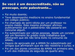 Se você é um desacreditado, não se preocupe, este palestrante... Foi muito doente; Teve desempenho medíocre no ensino fundamental em colégio público; Foi chamado de semi-idiota por um professor no ensino médio. Este mesmo professor afirmou publicamente que o palestrante não passaria em concurso algum. Foi subestimado por várias pessoas, desde um coronel até um faxineiro do prédio onde trabalhava que afirmaram que ele não teria êxito no concurso da AMAN; Depois de aprovado par a AMAN foi subestimado por amigos que afirmaram que ele não resistiria o curso; e Foi um dos piores conceitos da AMAN no primeiro ano, e um dos melhores do segundo ao quarto ano; 