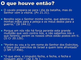 O que houve então? O cavalo prepara-se para i dia da batalha, mas do Senhor vem a vitória. (Pv 21.31). Bendito seja o Senhor minha rocha, que adestra as minhas mãos para a peleja e os meus dedos para a guerra;” (Sl 144.1). Porque em nós não há força perante esta grande multidão que vem contra nós, e não sabemos nós o que faremo; porém os nossos olhos estão postos em ti. (II Cr 20.12b). “ Porém eu vou a tu em nome do Senhor dos Exércitos, o Deus dos exércitos de Israel a quem tens afrontado” (I SM 17.45b). “ O que abre, e ninguém fecha, e fecha, e fecha e ninguém abre:” (Ap 3.7b ). 