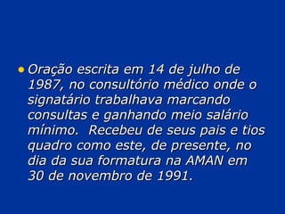 Oração escrita em 14 de julho de 1987, no consultório médico onde o signatário trabalhava marcando consultas e ganhando meio salário mínimo.  Recebeu de seus pais e tios quadro como este, de presente, no dia da sua formatura na AMAN em 30 de novembro de 1991. 
