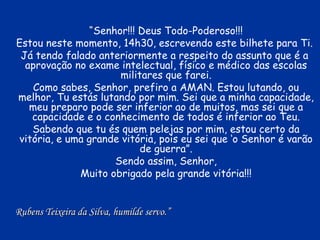 “ Senhor!!! Deus Todo-Poderoso!!! Estou neste momento, 14h30, escrevendo este bilhete para Ti.  Já tendo falado anteriormente a respeito do assunto que é a  aprovação no exame intelectual, físico e médico das escolas militares que farei. Como sabes, Senhor, prefiro a AMAN. Estou lutando, ou melhor, Tu estás lutando por mim. Sei que a minha capacidade, meu preparo pode ser inferior ao de muitos, mas sei que a capacidade e o conhecimento de todos é inferior ao Teu. Sabendo que tu és quem pelejas por mim, estou certo da vitória, e uma grande vitória, pois eu sei que ‘o Senhor é varão de guerra”. Sendo assim, Senhor, Muito obrigado pela grande vitória!!! Rubens Teixeira da Silva, humilde servo.” 