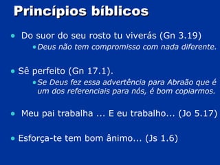 Princípios bíblicos Do suor do seu rosto tu viverás (Gn 3.19) Deus não tem compromisso com nada diferente. Sê perfeito (Gn 17.1). Se Deus fez essa advertência para Abraão que é um dos referenciais para nós, é bom copiarmos. Meu pai trabalha ... E eu trabalho... (Jo 5.17) Esforça-te tem bom ânimo... (Js 1.6) 