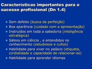 Características importantes para o sucesso profissional (Dn 1.4) Sem defeito  (busca da perfeição) Boa aparência  (cuidado com a apresentação) Instruídos em toda a sabedoria  (inteligência estratégica) Sábios em ciência , e entendidos no conhecimento  (estudiosos e cultos) Habilidade para viver no palácio  (etiqueta, cordialidade e capacidade de relacionar-se) Habilidade para aprender idiomas 