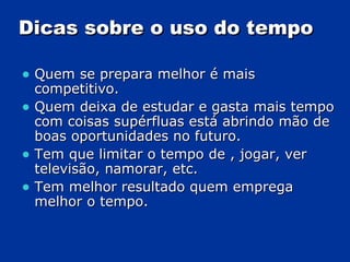 Dicas sobre o uso do tempo Quem se prepara melhor é mais competitivo. Quem deixa de estudar e gasta mais tempo com coisas supérfluas está abrindo mão de boas oportunidades no futuro. Tem que limitar o tempo de , jogar, ver televisão, namorar, etc. Tem melhor resultado quem emprega melhor o tempo. 
