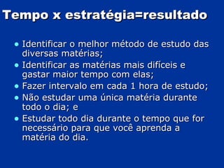 Tempo x estratégia=resultado Identificar o melhor método de estudo das diversas matérias; Identificar as matérias mais difíceis e gastar maior tempo com elas; Fazer intervalo em cada 1 hora de estudo; Não estudar uma única matéria durante todo o dia; e Estudar todo dia durante o tempo que for necessário para que você aprenda a matéria do dia. 