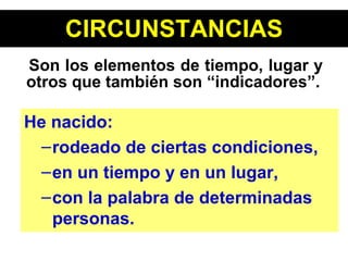 CIRCUNSTANCIAS Son los elementos de tiempo, lugar y otros que también son “indicadores”. He nacido: rodeado de ciertas condiciones,  en un tiempo y en un lugar,  con la palabra de determinadas personas. 