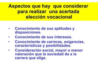 Aspectos que hay  que considerar  para realizar  una acertada  elección vocacional Conocimiento de sus aptitudes y disposiciones. Conocimiento de sus intereses. Conocimiento de carreras, exigencias, características y posibilidades. Consideración social, mayor o menor valoración que la sociedad da a la carrera que elige. 