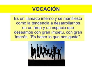 VOCACIÓN Es un llamado interno y se manifiesta como la tendencia a desarrollarnos en un área y un espacio que deseamos con gran ímpetu, con gran interés. “Es hacer lo que nos gusta”. 