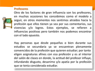 Medios de comunicaciónSon aquellos medios auditivos y visuales conformados por la televisión, radio, internet,volantes, a través de los cuales se difunde información respecto a las consideradas"carreras del momento" o nuevas licenciaturas.La información que se da tiene la tendencia de "vender", un status, un nivel económico superior y/o un fácil acceso a determinados bienes materiales, generando en ocasiones un materialismo que centra la felicidad únicamente en el tener, dejando a un lado el ser.En pocas palabras, los medios de comunicación son capaces de transmitir valores, moralidad, ideologías y actitudes hacia la vida.