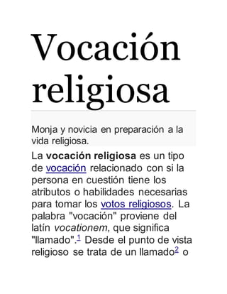 Vocación 
religiosa 
Monja y novicia en preparación a la 
vida religiosa. 
La vocación religiosa es un tipo 
de vocación relacionado con si la 
persona en cuestión tiene los 
atributos o habilidades necesarias 
para tomar los votos religiosos. La 
palabra "vocación" proviene del 
latín vocationem, que significa 
"llamado".1 Desde el punto de vista 
religioso se trata de un llamado2 o 
 
