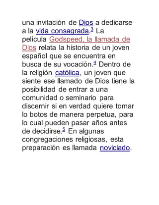 una invitación de Dios a dedicarse 
a la vida consagrada.3 La 
película Godspeed, la llamada de 
Dios relata la historia de un joven 
español que se encuentra en 
busca de su vocación.4 Dentro de 
la religión católica, un joven que 
siente ese llamado de Dios tiene la 
posibilidad de entrar a una 
comunidad o seminario para 
discernir si en verdad quiere tomar 
lo botos de manera perpetua, para 
lo cual pueden pasar años antes 
de decidirse.5 En algunas 
congregaciones religiosas, esta 
preparación es llamada noviciado. 
