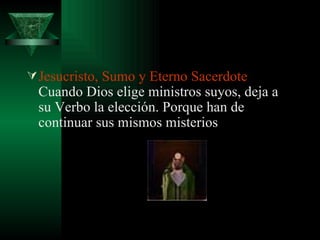 Jesucristo, Sumo y Eterno Sacerdote  Cuando Dios elige ministros suyos, deja a su Verbo la elección. Porque han de continuar sus mismos misterios  