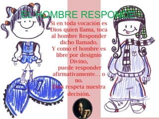 EL HOMBRE RESPONDE:
    Si en toda vocación es
    Dios quien llama, toca
    al hombre Responder
         dicho llamado.
    Y como el hombre es
       libre por designio
             Divino,
        puede responder
     afirmativamente… o
               no.
     Dios respeta nuestra
            decisión.
 