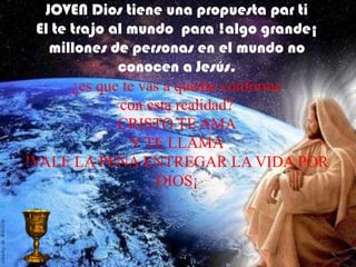 JOVEN Dios tiene una propuesta par ti
  El te trajo al mundo para !algo grande¡
    millones de personas en el mundo no
               conocen a Jesús.
        ¿es que te vas a quedar conforme
                con esta realidad?
               CRISTO TE AMA
                 Y TE LLAMA
!VALE LA PENA ENTREGAR LA VIDA POR
                     DIOS¡
 