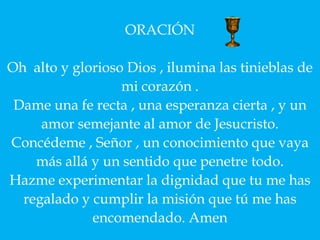 ORACIÓN

Oh alto y glorioso Dios , ilumina las tinieblas de
                  mi corazón .
 Dame una fe recta , una esperanza cierta , y un
     amor semejante al amor de Jesucristo.
Concédeme , Señor , un conocimiento que vaya
    más allá y un sentido que penetre todo.
Hazme experimentar la dignidad que tu me has
  regalado y cumplir la misión que tú me has
             encomendado. Amen
 