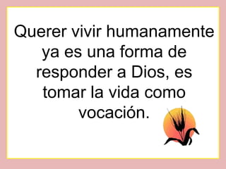 Querer vivir humanamente
   ya es una forma de
  responder a Dios, es
   tomar la vida como
        vocación.
 