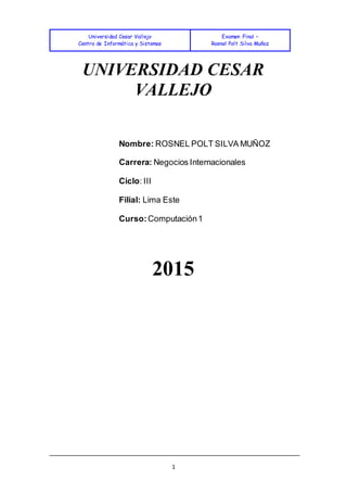 Universidad Cesar Vallejo
Centro de Informática y Sistemas
Examen Final –
Rosnel Polt Silva Muñoz
1
UNIVERSIDAD CESAR
VALLEJO
Nombre: ROSNEL POLT SILVA MUÑOZ
Carrera: Negocios Internacionales
Ciclo: III
Filial: Lima Este
Curso: Computación1
2015
 