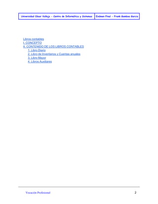 Universidad César Vallejo - Centro de Informática y Sistemas Exámen Final - Frank Gamboa Garcia 
Vocación Profesional 2 
Libros contables 
I. CONCEPTO 
II. CONTENIDO DE LOS LIBROS CONTABLES 
1. Libro Diario 
2. Libro de Inventarios y Cuentas anuales 
3. Libro Mayor 
4. Libros Auxiliares 
 