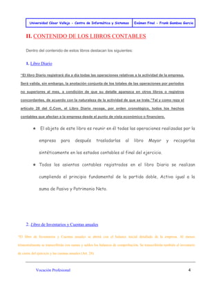 Universidad César Vallejo - Centro de Informática y Sistemas Exámen Final - Frank Gamboa Garcia 
Vocación Profesional 4 
II. CONTENIDO DE LOS LIBROS CONTABLES Dentro del contenido de estos libros destacan los siguientes: 
1. Libro Diario “El libro Diario registrará día a día todas las operaciones relativas a la actividad de la empresa. Será valida, sin embargo, la anotación conjunta de los totales de las operaciones por periodos no superiores al mes, a condición de que su detalle aparezca en otros libros o registros concordantes, de acuerdo con la naturaleza de la actividad de que se trate.”Tal y como reza el artículo 28 del C.Com, el Libro Diario recoge, por orden cronológico, todos los hechos contables que afectan a la empresa desde el punto de vista económico o financiero. ★ El objeto de este libro es reunir en él todas las operaciones realizadas por la empresa para después trasladarlas al libro Mayor y recogerlas sintéticamente en los estados contables al final del ejercicio. ★ Todos los asientos contables registrados en el libro Diario se realizan cumpliendo el principio fundamental de la partida doble, Activo igual a la suma de Pasivo y Patrimonio Neto. 
2. Libro de Inventarios y Cuentas anuales “El libro de Inventarios y Cuentas anuales se abrirá con el balance inicial detallado de la empresa. Al menos trimestralmente se transcribirán con sumas y saldos los balances de comprobación. Se transcribirán también el inventario de cierre del ejercicio y las cuentas anuales (Art. 28).  