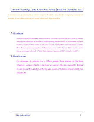 Universidad César Vallejo - Centro de Informática y Sistemas Exámen Final - Frank Gamboa Garcia 
Vocación Profesional 5 
Un inventario es una relación valorada en unidades monetarias de todos los bienes derechos y obligaciones contraídas por la empresa, en una fecha determinada, para calcular por diferencia el patrimonio neto. 
3. Libro Mayor Recoge información individualizada de todas las cuentas que intervienen en la contabilidad de la empresa con todos sus aumentos y sus disminuciones, de esta forma en cualquier momento podemos ver todos los movimientos de la cuenta y calcular su valor para una fecha concreta, su saldo (véase: “saldo”). Este libro debe ir en total concordancia con el libro Diario. Todas las anotaciones realizadas en el Diario pasan a su vez al libro Mayor.En el libro mayor las cuentas aparecen representadas en forma de “T” donde el lado izquierdo se denomina “DEBE” y el derecho “HABER”. 
4. Libros Auxiliares Las empresas, de acuerdo con el C.Com, pueden llevar además de los libros obligatorios todos aquellos libros auxiliares que estimen útiles para su gestión. Ejemplo de este tipo de libros pueden ser los de caja, bancos, entradas de almacén, salidas de almacén etc. 
