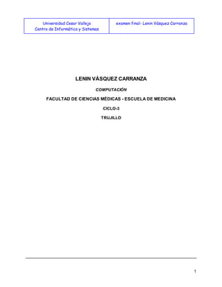 Universidad Cesar Vallejo
Centro de Informática y Sistemas
examen final- Lenin Vásquez Carranza
1
LENIN VÁSQUEZ CARRANZA
COMPUTACIÓN
FACULTAD DE CIENCIAS MÉDICAS - ESCUELA DE MEDICINA
CICLO-3
TRUJILLO
 