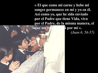 «   El que come mi carne y bebe mi sangre permanece en mí y yo en él.  Así como yo, que he sido enviado por el Padre que tiene Vida, vivo por el Padre, de la misma manera, el que me come vivirá por mí ».   (Juan 6, 56-57) 
