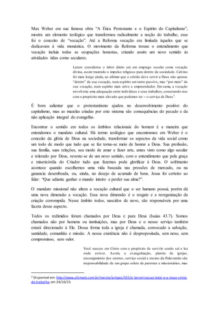Max Weber em sua famosa obra “A Ética Protestante e o Espírito do Capitalismo”,
mostra um elemento teológico que transformou radicalmente a noção do trabalho, esse
foi o conceito de “vocação”. Até a Reforma vocação era limitada àqueles que se
dedicavam à vida monástica. O movimento da Reforma trouxe o entendimento que
vocação incluía todas as ocupações honestas, criando assim um novo sentido às
atividades tidas como seculares.
Lutero considerou o labor diário em um emprego secular como vocação
divina, assim trazendo o impulso religioso para dentro da sociedade. Calvino
foi mais longe ainda, ao afirmar que o cristão deve servir a Deus não apenas
“dentro” da sua vocação, num espírito um tanto passivo, mas “por meio” da
sua vocação, num espírito mais ativo e empreendedor. Em suma, a vocação
envolveria uma adequação entre indivíduos e seus trabalhos, conectando-nos
com o propósito mais elevado que podemos ter -- o serviço de Deus3
.
É bom salientar que o protestantismo ajudou no desenvolvimento positivo do
capitalismo, mas as mazelas criadas por este sistema são consequências do pecado e da
não aplicação integral do evangelho.
Encontrar o sentido em todos os âmbitos relacionais do homem é a maneira que
entendemos o mandato cultural. Há termo teológico que encontramos em Weber é o
conceito da glória de Deus na sociedade, transformar os aspectos da vida social como
um todo de modo que tudo que se faz torna-se meio de honrar a Deus. Sua profissão,
sua família, suas relações, seu modo de amar e fazer arte, antes visto como algo secular
e tolerado por Deus, reveste-se de um novo sentido, com o entendimento que pela graça
e misericórdia do Criador tudo que fazemos pode glorificar à Deus. O sofrimento
acontece quando escolhemos uma vida baseada nas pressões de mercado, ou na
ganancia desenfreada, ou, ainda, no desejo de acumulo de bens. Jesus foi certeiro ao
falar: “Que adianta ganhar o mundo inteiro e perder sua alma?”.
O mandato missional não altera a vocação cultural que o ser humano possui, porém dá
uma nova dimensão a vocação. Essa nova dimensão é o resgate e a reorganização da
criação corrompida. Nesse âmbito todos, nascidos de novo, são responsáveis por uma
faceta desse aspecto.
Todos os redimidos foram chamados por Deus e para Deus (Isaías 43.7). Somos
chamados não por homens ou instituições, mas por Deus e o nosso serviço também
estará direcionado à Ele. Dessa forma toda a igreja é chamada, convocado a salvação,
santidade, comunhão e missão. A nossa existência não é despropositada, sem nexo, sem
compromisso, sem valor.
Você nasceu em Cristo com o propósito de servi-lo sendo sal e luz
onde estiver. Assim, a evangelização, plantio de igrejas,
encorajamento dos crentes, serviço social e ensino da Palavranão são
responsabilidade de um grupo seleto de pastores e missionários, mas
3 Disponível em: http://www.ultimato.com.br/revista/artigos/355/a-terceirizacao-total-e-a-visao-crista-
do-trabalho,em 24/10/15.
 