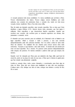 de toda a Igreja. Se você é discípulo de Cristo, já está convocado a
servi-lo com tudo o que você é e tudo o que você tem. Suas forças,
competência, oportunidades, emprego, inteligência, relacionamentos,
finanças e família.4
A vocação perpassa toda nossa caminhada. E é nessa caminhada que servimos a Deus.
Nossos relacionamentos são únicos. Nossos amigos, nossos familiares, por onde
andamos, isso somente nós poderemos fazer, e somente nós, tendo em vista nossa
vocação, iremos manifestar Deus e Seu reino nessa trilha.
Mas há ainda um chamado especifico, uma vocação especifica. São os dons que Cristo
distribuiu a igreja (Efésios 4.12). Através desses dons, presentes, que Sua igreja é
edificada. Dons específicos e que desenvolvem funções especificas. Aqueles que
recebem essa vocação, não recebem para se tornarem superiores aos demais, mas
justamente o contrario, servir.
O chamado será para exercício, para ser realizado, ele é funcional e não se limitará a um
lugar especifico. Afinal a vocação é dada a pessoas, e isso será exercido
independentemente onde elas estiverem inseridas. Isso vai contra a ideia de “para onde
Deus me chamou”. Na realidade Ele nos chamou para exercer nossos dons onde
estivermos. Vocação é o que fazemos e não onde iremos. O artesão não será artesão por
estar em local especifico. Ele é artesão. Os pastores serão pastores independentemente
onde estejam, são pastores. Os mestres ensinarão a palavra onde quer que estejam, são
mestres.
Quando você for chamado por Deus para um ministério não fique aflito qual local irá
exercê-lo, pode ser na praça do outro da sua casa, o Deus que te chamou te guiará para
que Sua vontade seja plenamente cumprida.
Lembre-se somente disso, todos somos chamados e vocacionados para fazer algo no
reino de Deus. Deus não nos chama para inutilidade ou uma vida sem propósitos.
Conheça mais a Ele, dedique sua vida ao reino, coloque seus talentos a serviço do Rei,
Ele te usará.
4 LINDÓRIO, Ronaldo; Vocacionados.Editora Betânia,2014,p9.
 