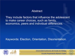 Abstract

They include factors that influence the adolescent
to make career choices, such as family,
economics, peers and individual differences.




Keywords: Election, Orientation, Disorientation.


                       Universidad Autónoma del Estado de Hidalgo
                              Escuela Preparatoria Número Cuatro
 