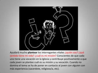 Ayudará mucho plantear los interrogantes vitales ¿quién soy? ¿qué sentido tiene mi vida? ¿cuál es mi misión? Conscientes de que cada uno tiene una vocación en la Iglesia y contribuye positivamente a que cada joven se plantee cuál es su misión y su vocación. Cuando no domina el tema se ha de poner en contacto al joven con alguien con más experiencia (sacerdote, religioso/a, etc).