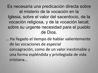 Es necesaria una predicación directa sobre el misterio de la vocación en la Iglesia, sobre el valor del sacerdocio, de la vocación religiosa, y de la vocación laical; sobre su urgente necesidad para el pueblo de Dios. … Ha llegado el tiempo de hablar valientemente de las vocaciones de especial consagración, como de un valor inestimable y una forma espléndida y privilegiada de vida cristiana…