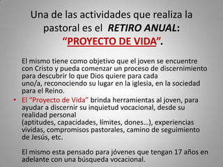 Una de las actividades que realiza la pastorales el RETIRO ANUAL:“PROYECTO DE VIDA”.El mismo tiene como objetivo que el joven se encuentre con Cristo y pueda comenzar un proceso de discernimiento para descubrir lo que Dios quiere para cada uno/a, reconociendo su lugar en la iglesia, en la sociedad para el Reino.El “Proyecto de Vida” brinda herramientas al joven, para ayudar a discernir su inquietud vocacional, desde su realidad personal (aptitudes, capacidades, límites, dones…), experiencias vividas, compromisos pastorales, camino de seguimiento de Jesús, etc.El mismo esta pensado para jóvenes que tengan 17 años en adelante con una búsqueda vocacional.