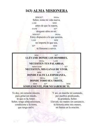 163) ALMA MISIONERA
MIM/SI7º DO#m
Señor, toma mi vida nueva,
LAM MIM
antes de que la espera,
FA#M SI7º
desgaste años en mí.
MIM/SI7º DO#m
Estoy dispuesto a lo que quieras,
LAM MIM
no importa lo que sea,
SI7º MIM
tú llámame a servir.
MIM SI7º
LLÉVAME DONDE LOS HOMBRES,
DO#m LAM
NECESITEN TUS PALABRAS,
MIM/FA#M SI7º
NECESITEN, MIS GANAS DE VIVIR.
MIM SI7º
DONDE FALTE LA ESPERANZA,
DO#m LAM
DONDE TODO SEA TRISTE,
MIM SI7º MIM
SIMPLEMENTE, POR NO SABER DE TI.
Te doy, mi corazón sincero,
para gritar sin miedo,
lo que es tu Amor.
Señor, tengo alma misionera,
condúceme a la tierra,
que tenga sed ti.
Y así, en marcha iré cantando,
por pueblos predicando,
tu grandeza, Señor.
Llevaré, tus manos sin cansancio,
tú historia entre mis manos,
mi fuerza en la oración.
 