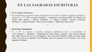 EN LAS SAGRADAS ESCRITURAS
•
• En el Antiguo Testamento
• En la traducción griega del Antiguo Testamento de los LXX la palabra κατήχησις (katéchesis -
catequesis) y el verbo κατηχεω (katécheo - catequizar) son desconocidos no obstante los
verbos ηχεω (echeo – resonar, retumbar) [1], εξηχεω (execheo –resonar, proclamar,
divulgar) [2], διηχεω (diecheo – hacer sonar, resonar) [3] aparezcan varias veces.
•
• En el Nuevo Testamento
• En el NT no aparece la palabra κατήχησις (katéchesis) pero sí encontramos el
verbo κατηχεω [4] (katécheo – catequizar) en varias formas y matices. Dos autores reportan
este verbo: Lucas, una vez en su Evangelio y tres veces en los Hechos. Pablo, la utiliza cuatro
veces. Una vez en su epístola a los Romanos, otra en la primera a los Corintios y dos veces
seguidas en Gálatas.
 