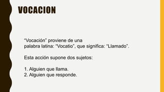 VOCACION
“Vocación” proviene de una
palabra latina: “Vocatio”, que significa: “Llamado”.
Esta acción supone dos sujetos:
1. Alguien que llama.
2. Alguien que responde.
 