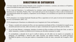 DIRECTORIO DE CATEQUESIS
1º) Como cuerpo de Cristo estamos llamados existe variedades de misterios y carismas, uno mismo es el Espíritu y
existe diversidad de dones para el bien de la Iglesia (LG 7)
2º) En virtud del Bautismo y la confirmación los cristianos somos incorporados a Cristo y participamos de las
funciones de ser: Sacerdote, Profeta y Rey. Y por medio del servicio de la catequesis se lleva a cabo el ministerio de
la evangelización dentro de la Iglesia y cooperamos con los Obispos y los sacerdotes en el ejercicio de su ministerio
(DGC 110)
3º) El catequista es un cristiano bautizado llamado por Dios a capacitarse en la fe, para el servicio de la transmisión
de la fe a sus hermanos. (DGC 112)
4º) El catequista por el bautismo en colaboración con el magisterio de Cristo está llamado a:
a. Testigo y custodio de la memoria de Dios, con una experiencia profunda de Dios y la bondad de evangelio en su
encuentro personal con Jesús, debe convertirse en signo e instrumento de la gracia de Dios para los demás.
b. Es un ferviente Maestro y mistagogo, introduce al misterio de Dios revelado en la Pascua de Cristo, su tarea es
doble: transmitir y conducir al misterio de la fe misma, por ello debe comunicar la verdad.
c. Es acompañante y educador de lo que le confía la Iglesia, por ello debe ser un experto en acompañar, un
pedagogo, con habilidades y destrezas para: saber escuchar, con madurez humana, con mucha paciencia,
docilidad de espíritu, en fin una gran experto es humanidad al estilo de Jesús, conocedor del Evangelio. (DGC
113)
 
