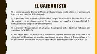 EL CATEQUISTA
5º) El primer catequista debe ser el Obispo, predicador insigne con la palabra y el testimonio, ha
de ser el primer promotor de la catequesis.
6º) El presbítero como el primer colaborador del Obispo, por mandato es educador en la fe. Por
ello muchas veces en el nombramiento de sus funciones se especifica la responsabilidad de:
animar, coordinar y dirigir la actividad catequética.
7º) El diácono y los consagrados al servicio de la catequesis, ambos desde sus realidades muy
particulares (DGC 117-120).
8°) Los laicos todos los bautizados y confirmados estamos llamados por naturaleza a ser
catequista y a colaborar con los ministros ordenados en tan noble labor de la Transmisión de la Fe,
por ello tenemos que sentirnos aludidos a servir a Dios a Tan noble ministerio. (DGC 121-129)
 