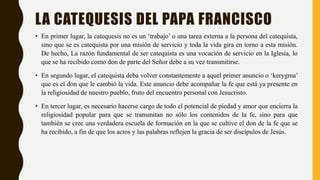 LA CATEQUESIS DEL PAPA FRANCISCO
• En primer lugar, la catequesis no es un ‘trabajo’ o una tarea externa a la persona del catequista,
sino que se es catequista por una misión de servicio y toda la vida gira en torno a esta misión.
De hecho, La razón fundamental de ser catequista es una vocación de servicio en la Iglesia, lo
que se ha recibido como don de parte del Señor debe a su vez transmitirse.
• En segundo lugar, el catequista deba volver constantemente a aquel primer anuncio o ‘kerygma’
que es el don que le cambió la vida. Este anuncio debe acompañar la fe que está ya presente en
la religiosidad de nuestro pueblo, fruto del encuentro personal con Jesucristo.
• En tercer lugar, es necesario hacerse cargo de todo el potencial de piedad y amor que encierra la
religiosidad popular para que se transmitan no sólo los contenidos de la fe, sino para que
también se cree una verdadera escuela de formación en la que se cultive el don de la fe que se
ha recibido, a fin de que los actos y las palabras reflejen la gracia de ser discípulos de Jesús.
 