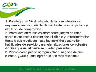 1. Para lograr el Nivel más alto de la competencia se
requiere el reconocimiento de su cliente de su experticia y
alto Nivel de compromiso.
2. Promueva entre sus colaboradores juegos de roles
sobre casos reales de atención al cliente y retroaliméntelos
frente a sus resultados, esto les permitirá desarrollar
habilidades de servicio y manejar situaciones con clientes
difíciles que usualmente se pueden presentar.
3. Piense cómo puede agregar valor al negocio de sus
clientes. ¿Qué puede lograr que sea más eficiente?.
 