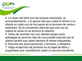 4. La clave del éxito son las buenas relaciones, el
acompañamiento y el apoyo real que usted le ofrece a su
cliente en cada uno de los pasos en el proceso de venta y
postventa. Es la conciencia clara de que una vez se
realiza la venta no se termina la relación.
5. Antes de reunirse con sus clientes tenga como
estrategia de servicio más de una posible solución así el
cliente sentirá que usted siempre le ofrece respuestas.
6. Escuche las preocupaciones y temores, y disípelos.
7. Haga el ejercicio de ponerse en el papel de ellos y
pregúntese que consideraría usted un servicio excelente.
 
