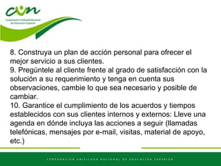 8. Construya un plan de acción personal para ofrecer el
mejor servicio a sus clientes.
9. Pregúntele al cliente frente al grado de satisfacción con la
solución a su requerimiento y tenga en cuenta sus
observaciones, cambie lo que sea necesario y posible de
cambiar.
10. Garantice el cumplimiento de los acuerdos y tiempos
establecidos con sus clientes internos y externos: Lleve una
agenda en dónde incluya las acciones a seguir (llamadas
telefónicas, mensajes por e-mail, visitas, material de apoyo,
etc.)
 