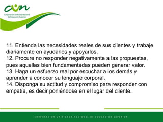 11. Entienda las necesidades reales de sus clientes y trabaje
diariamente en ayudarlos y apoyarlos.
12. Procure no responder negativamente a las propuestas,
pues aquellas bien fundamentadas pueden generar valor.
13. Haga un esfuerzo real por escuchar a los demás y
aprender a conocer su lenguaje corporal.
14. Disponga su actitud y compromiso para responder con
empatía, es decir poniéndose en el lugar del cliente.
 