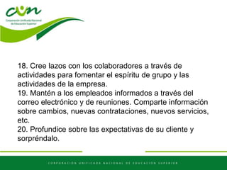 18. Cree lazos con los colaboradores a través de
actividades para fomentar el espíritu de grupo y las
actividades de la empresa.
19. Mantén a los empleados informados a través del
correo electrónico y de reuniones. Comparte información
sobre cambios, nuevas contrataciones, nuevos servicios,
etc.
20. Profundice sobre las expectativas de su cliente y
sorpréndalo.
 