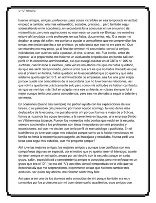 1° “C” Primaria

buenos amigos, amigas, profesores: pase cosas increíbles en esa temporada mi actitud
empezó a cambiar, era más extrovertido, sociable, gracioso… pero también seguí
sobresaliendo en lo académico, en secundaria fui a concursar en un encuentro de
matemáticas, pero mis aspiraciones no eran esos yo quería ser Biólogo, me mientras
estuve ahí ayudaba a mis profesores en sus listas, documentos, etc. O a veces me
dejaban a cargo del salón, me ponían a ayudar a compañeros que no comprendían los
temas; me decían que iba a ser profesor, yo solo decía que eso no era para mí. Que
ser maestro era muy poco, ya al final de terminar mi secundaria, conocí a amigos
inolvidables con quienes salía a pasear, al cine, a cenar, etc. Fue bonito, antes de
ingresar a la preparatoria me hicieron un evaluación propedéutica en donde salí con
perfil en lo económico-administrativo, así que escogí estudiar en el CBTis n° 205 de
Juchitán, cuando hice el examen, para ver los resultados creí que no había quedado,
así que me sentí decepcionado, pero lo único que era es que no había checado es que
era el primero en la lista, había quedado en la especialidad que yo quería y que más
adelante quería ejercer: B.T. en administración de empresas, esa fue una gran etapa
porque quede con compañeros de la secundaria que no tuve buenas relaciones, así
que volví a quedarme prácticamente solo pero como mis actitudes ya habían cambiado;
así que se me hizo más fácil en adaptarme a ese ambiente, en clases siempre fui el
mejor aunque tenía una buena competencia, pero eso me alentaba a seguir a delante y
ser mejor.
En ocasiones (bueno casi siempre) me pedían ayuda con las explicaciones de sus
tareas, o se peleaban (sin presumir) por hacer equipo conmigo, fui uno de los más
destacados de la escuela, me gustaba estar ahí porque íbamos a viajes de prácticas,
fuimos a nizaanda las aguas termales, a la cementera en lagunas, a la empresa Bimbo
en Villahermosa tabasco. Fueron los momentos más bonitos que recibí en la escuela,
siempre sorprendía a los profesores con ideas innovadoras con mis proyectos y
exposiciones; así que me decían que tenía perfil de mercadologo o publicista. En el
bachillerato yo tuve que pagar mis estudios porque como ya lo había mencionado mi
familia no tenía la economía para pagarlo, así trabajaba y estudiaba. Nunca pedí una
beca para seguí mis estudios, aun me pregunto porque?
Ahí tuve las mejores amigas, los mejores amigos y aunque tuve conflictos con mis
compañeras algunas en especial, por el motivo que yo quería tener el liderazgo; aparte
de tener amigos en mi salón, arrase por así decirlo con la escuela porque en cada
grupo, salón, especialidad o semestretenía amigos o conocidos pero me enfoque en un
grupo que era el “D” ( yo era del “A”) con ellos conocí perspectivas de la vida que yo
desconocía& que me sorprendieron, experimente cosas que hicieron cambiar mis
actitudes, ser quien soy ahorita, me hicieron sentir muy feliz.
Así pase a ser uno de los alumnos más conocidos de ahí porque también era muy
conocidos por los profesores por mi buen desempeño académico, esos amigos que

 