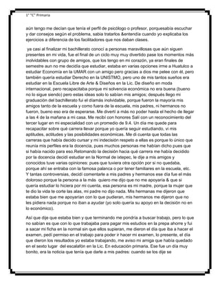 1° “C” Primaria

aún tengo me decían que tenía el perfil de psicólogo o profesor, porquesabía escuchar
y dar consejos según el problema, sabia tratarlos &entendía cuando yo explicaba los
ejercicios a diferencia de los facilitadores que nos daban clases.
ya casi al finalizar mi bachillerato conocí a personas maravillosas que aún siguen
presentes en mi vida, fue el final de un ciclo muy muy divertido pase los momentos más
inolvidables con grupo de amigos, que los tengo en mi corazón, ya eran finales de
semestre aun no me decidía que estudiar, estaba en varias opciones irme a Huatulco a
estudiar Economía en la UMAR con un amigo pero gracias a dios me pelee con él, pero
también quería estudiar Derecho en la UNISTMO, pero uno de mis tantos sueños era
estudiar en la Escuela Libre de Arte & Diseños en la Lic. De diseño en moda
internacional, pero recapacitaba porque mi solvencia económica no era buena (bueno
no lo sigue siendo) pero estas ideas solo lo sabían mis amigos; después llego mi
graduación del bachillerato fui el díamás inolvidable, porque fueron la mayoría mis
amigos tanto de la escuela y como fuera de la escuela, mis padres, ni hermanos no
fueron, bueno eso era de esperarse. Me divertí a más no poder hasta el hecho de llegar
a las 4 de la mañana a mi casa. Me recibí con honores Salí con un reconocimiento del
tercer lugar en mi especialidad con un promedio de 9.4. Un día me quede para
recapacitar sobre qué carrera llevar porque yo quería seguir estudiando, vi mis
aptitudes, actitudes y las posibilidades económicas. Me di cuenta que todas las
carreras que había decido cursar y mi indecisión respeto a ellas es porque lo único que
reunía mis perfiles era la docencia, pues muchos personas me habían dicho pues que
si había nacido para eso.Retomando la decisión hacia qué carrera me había decidido
por la docencia decidí estudiar en la Normal de ixtepec, le dije a mis amigos y
conocidos tuve varias opiniones: pues que tuviera otra opción por si no quedaba,
porque ahí se entraba con la famosa palanca o por tener familiares en la escuela, etc.
Y tantas controversias, decidí comentarle a mis padres y hermanos ese día fue el más
doloroso porque la persona a la más quiero me dijo que no me apoyaría & que si
quería estudiar lo hiciera por mi cuenta, esa persona es mi madre, porque la mujer que
te dio la vida te corte las alas, mi padre no dijo nada. Mis hermanas me dijeron que
estaba bien que me apoyarían con lo que pudieran, mis hermanos me dijeron que no
les pidiera nada porque no iban a ayudar (yo solo quería su apoyo en la decisión no en
lo económico).
Así que dije que estaba bien y que terminando me pondría a buscar trabajo, pero lo que
no sabían es que con lo que trabajaba para pagar mis estudios en la prepa ahorre y fui
a sacar mi ficha en la normal sin que ellos supieran, me dieron el día que iba a hacer el
examen, pedí permiso en el trabajo para poder ir hacer mi examen, lo presente, el día
que dieron los resultados yo estaba trabajando, me aviso mi amiga que había quedado
en el sexto lugar del escalafón en la Lic. En educación primaria. Ese fue un día muy
bonito, era la noticia que tenía que darle a mis padres: cuando se los dije se

 