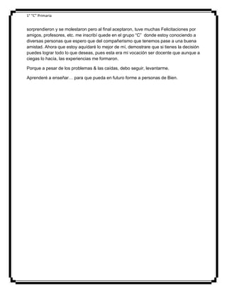1° “C” Primaria

sorprendieron y se molestaron pero al final aceptaron, tuve muchas Felicitaciones por
amigos, profesores, etc. me inscribí quede en el grupo “C” donde estoy conociendo a
diversas personas que espero que del compañerismo que tenemos pase a una buena
amistad. Ahora que estoy aquídaré lo mejor de mí, demostrare que si tienes la decisión
puedes lograr todo lo que deseas, pues esta era mi vocación ser docente que aunque a
ciegas lo hacía, las experiencias me formaron.
Porque a pesar de los problemas & las caídas, debo seguir, levantarme.
Aprenderé a enseñar… para que pueda en futuro forme a personas de Bien.

 