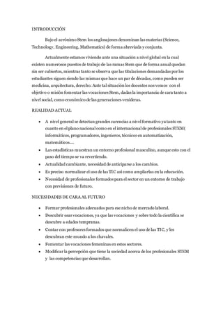 INTRODUCCIÓN
Bajo el acrónimo Stem los anglosajones denominan las materias (Science,
Technology, Engineering, Mathematics) de forma abreviada y conjunta.
Actualmente estamos viviendo ante una situación a nivel global en la cual
existen numerosos puestos de trabajo de las ramas Stem que de forma anual quedan
sin ser cubiertos, mientras tanto se observa que las titulaciones demandadas por los
estudiantes siguen siendo las mismas que hace un par de décadas, como pueden ser
medicina, arquitectura, derecho. Ante tal situación los docentes nos vemos con el
objetivo o misión fomentar las vocaciones Stem, dadas la importancia de cara tanto a
nivel social, como económico de las generaciones venideras.
REALIDAD ACTUAL
 A nivel general se detectan grandes carencias a nivel formativo ya tanto en
cuanto en el plano nacional como en el internacional de profesionales STEM(
informáticos, programadores, ingenieros, técnicos en automatización,
matemáticos….
 Las estadísticas muestran un entorno profesional masculino, aunque esto con el
paso del tiempo se va revertiendo.
 Actualidad cambiante, necesidad de anticiparse a los cambios.
 Es preciso normalizar el uso de las TIC así como ampliarlas en la educación.
 Necesidad de profesionales formados para el sector en un entorno de trabajo
con previsiones de futuro.
NECESIDADES DE CARA AL FUTURO
 Formar profesionales adecuados para ese nicho de mercado laboral.
 Descubrir esas vocaciones, ya que las vocaciones y sobre todo la científica se
descubre a edades tempranas.
 Contar con profesores formados que normalicen el uso de las TIC, y les
descubran este mundo a los chavales.
 Fomentar las vocaciones femeninas en estos sectores.
 Modificar la percepción que tiene la sociedad acerca de los profesionales STEM
y las competencias que desarrollan.
 