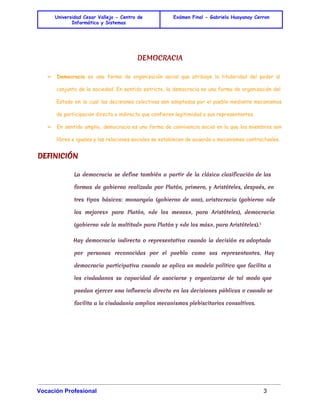 Universidad Cesar Vallejo - Centro de 
Informática y Sistemas 
Exámen Final - Gabriela Huayanay Cerron 
DEMOCRACIA 
➢ Democracia es una forma de organización social que atribuye la titularidad del poder al 
conjunto de la sociedad. En sentido estricto, la democracia es una forma de organización del 
Estado en la cual las decisiones colectivas son adoptadas por el pueblo mediante mecanismos 
de participación directa o indirecta que confieren legitimidad a sus representantes. 
➢ En sentido amplio, democracia es una forma de convivencia social en la que los miembros son 
libres e iguales y las relaciones sociales se establecen de acuerdo a mecanismos contractuales. 
DEFINICIÓN 
La democracia se define también a partir de la clásica clasificación de las 
formas de gobierno realizada por Platón, primero, y Aristóteles, después, en 
tres tipos básicos: monarquía (gobierno de uno), aristocracia (gobierno «de 
los mejores» para Platón, «de los menos», para Aristóteles), democracia 
(gobierno «de la multitud» para Platón y «de los más», para Aristóteles).1 
Hay democracia indirecta o representativa cuando la decisión es adoptada 
por personas reconocidas por el pueblo como sus representantes. Hay 
democracia participativa cuando se aplica un modelo político que facilita a 
los ciudadanos su capacidad de asociarse y organizarse de tal modo que 
puedan ejercer una influencia directa en las decisiones públicas o cuando se 
facilita a la ciudadanía amplios mecanismos plebiscitarios consultivos. 
Vocación Profesional 3 
 