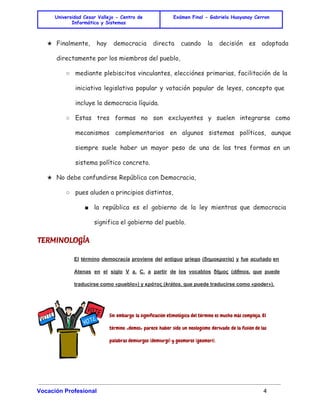 Universidad Cesar Vallejo - Centro de 
Informática y Sistemas 
Exámen Final - Gabriela Huayanay Cerron 
★ Finalmente, hay democracia directa cuando la decisión es adoptada 
directamente por los miembros del pueblo, 
○ mediante plebiscitos vinculantes, elecciónes primarias, facilitación de la 
iniciativa legislativa popular y votación popular de leyes, concepto que 
incluye la democracia líquida. 
○ Estas tres formas no son excluyentes y suelen integrarse como 
mecanismos complementarios en algunos sistemas políticos, aunque 
siempre suele haber un mayor peso de una de las tres formas en un 
sistema político concreto. 
★ No debe confundirse República con Democracia, 
○ pues aluden a principios distintos, 
■ la república es el gobierno de la ley mientras que democracia 
significa el gobierno del pueblo. 
TERMINOLOGÍA 
El término democracia proviene del antiguo griego (δημοκρατία) y fue acuñado en 
Atenas en el siglo V a. C. a partir de los vocablos δῆμος (dḗmos, que puede 
traducirse como «pueblo») y κράτος (krátos, que puede traducirse como «poder»). 
Sin embargo la significación etimológica del término es mucho más compleja. El 
término «demos» parece haber sido un neologismo derivado de la fusión de las 
palabras demiurgos (demiurgi) y geomoros (geomori). 
Vocación Profesional 4 
 