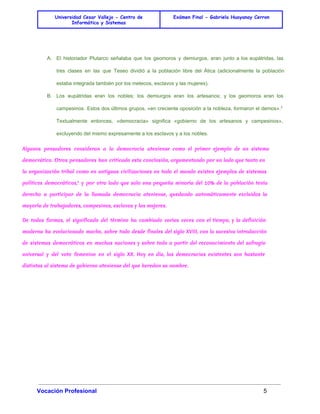 Universidad Cesar Vallejo - Centro de 
Informática y Sistemas 
Exámen Final - Gabriela Huayanay Cerron 
A. El historiador Plutarco señalaba que los geomoros y demiurgos, eran junto a los eupátridas, las 
tres clases en las que Teseo dividió a la población libre del Ática (adicionalmente la población 
estaba integrada también por los metecos, esclavos y las mujeres). 
B. Los eupátridas eran los nobles; los demiurgos eran los artesanos; y los geomoros eran los 
campesinos. Estos dos últimos grupos, «en creciente oposición a la nobleza, formaron el demos».3 
Textualmente entonces, «democracia» significa «gobierno de los artesanos y campesinos», 
excluyendo del mismo expresamente a los esclavos y a los nobles. 
Algunos pensadores consideran a la democracia ateniense como el primer ejemplo de un sistema 
democrático. Otros pensadores han criticado esta conclusión, argumentando por un lado que tanto en 
la organización tribal como en antiguas civilizaciones en todo el mundo existen ejemplos de sistemas 
políticos democráticos,4 y por otro lado que solo una pequeña minoría del 10% de la población tenía 
derecho a participar de la llamada democracia ateniense, quedando automáticamente excluidos la 
mayoría de trabajadores, campesinos, esclavos y las mujeres. 
De todas formas, el significado del término ha cambiado varias veces con el tiempo, y la definición 
moderna ha evolucionado mucho, sobre todo desde finales del siglo XVIII, con la sucesiva introducción 
de sistemas democráticos en muchas naciones y sobre todo a partir del reconocimiento del sufragio 
universal y del voto femenino en el siglo XX. Hoy en día, las democracias existentes son bastante 
distintas al sistema de gobierno ateniense del que heredan su nombre. 
Vocación Profesional 5 
 