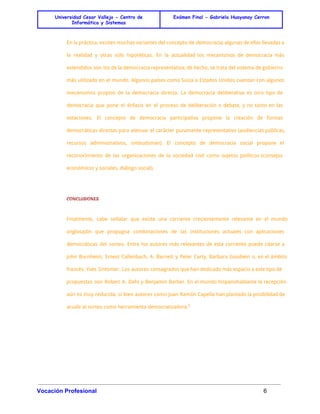 Universidad Cesar Vallejo - Centro de 
Informática y Sistemas 
Exámen Final - Gabriela Huayanay Cerron 
En la práctica, existen muchas variantes del concepto de democracia, algunas de ellas llevadas a 
la realidad y otras sólo hipotéticas. En la actualidad los mecanismos de democracia más 
extendidos son los de la democracia representativa; de hecho, se trata del sistema de gobierno 
más utilizado en el mundo. Algunos países como Suiza o Estados Unidos cuentan con algunos 
mecanismos propios de la democracia directa. La democracia deliberativa es otro tipo de 
democracia que pone el énfasis en el proceso de deliberación o debate, y no tanto en las 
votaciones. El concepto de democracia participativa propone la creación de formas 
democráticas directas para atenuar el carácter puramente representativo (audiencias públicas, 
recursos administrativos, ombudsman). El concepto de democracia social propone el 
reconocimiento de las organizaciones de la sociedad civil como sujetos políticos (consejos 
económicos y sociales, diálogo social). 
CONCLUSIONES 
Finalmente, cabe señalar que existe una corriente crecientemente relevante en el mundo 
anglosajón que propugna combinaciones de las instituciones actuales con aplicaciones 
democráticas del sorteo. Entre los autores más relevantes de esta corriente puede citarse a 
John Burnheim, Ernest Callenbach, A. Barnett y Peter Carty, Barbara Goodwin o, en el ámbito 
francés, Yves Sintomer. Los autores consagrados que han dedicado más espacio a este tipo de 
propuestas son Robert A. Dahl y Benjamin Barber. En el mundo hispanohablante la recepción 
aún es muy reducida, si bien autores como Juan Ramón Capella han plantado la posibilidad de 
acudir al sorteo como herramienta democratizadora.8 
Vocación Profesional 6 
